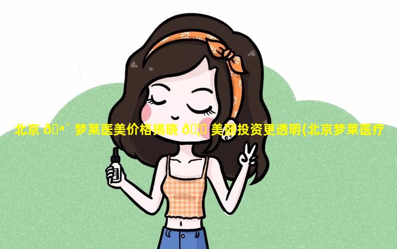 北京 🪴 梦莱医美价格揭晓 🦅 美丽投资更透明(北京梦莱医疗美容诊所怎么样)